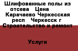 Шлифованные полы из отсева › Цена ­ 650 - Карачаево-Черкесская респ., Черкесск г. Строительство и ремонт » Услуги   